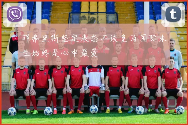邓弗里斯坚定表态不谈皇马国际米兰始终是心中最爱
