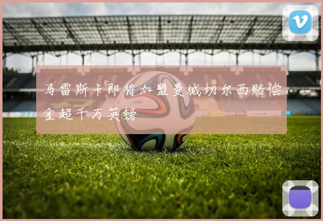 马雷斯卡即将加盟曼城切尔西赔偿金超千万英镑