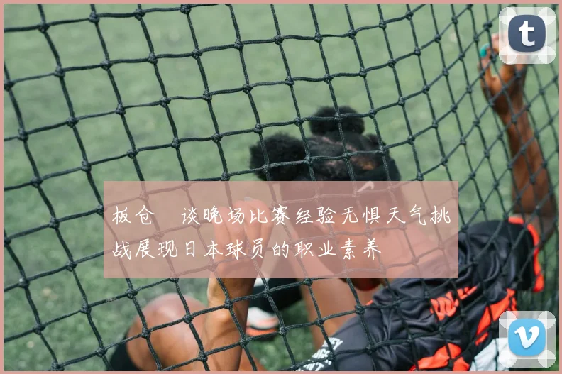 板仓滉谈晚场比赛经验无惧天气挑战展现日本球员的职业素养