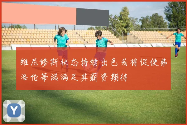 维尼修斯状态持续出色或将促使弗洛伦蒂诺满足其薪资期待