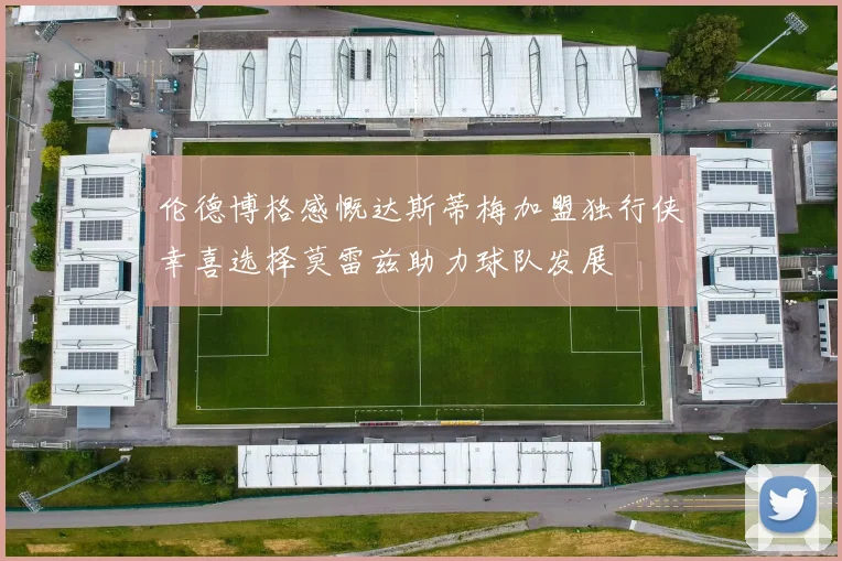 伦德博格感慨达斯蒂梅加盟独行侠幸喜选择莫雷兹助力球队发展