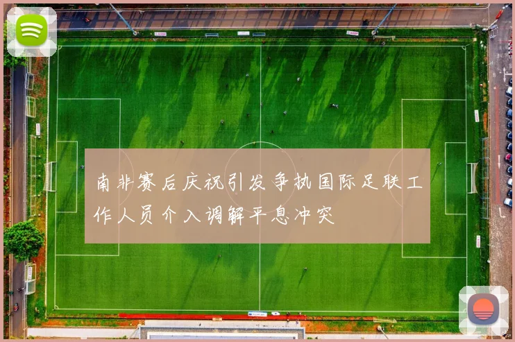 南非赛后庆祝引发争执国际足联工作人员介入调解平息冲突