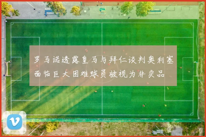 罗马诺透露皇马与拜仁谈判奥利塞面临巨大困难球员被视为非卖品