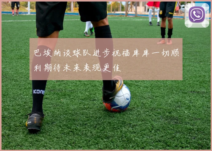 巴埃纳谈球队进步祝福库库一切顺利期待未来表现更佳