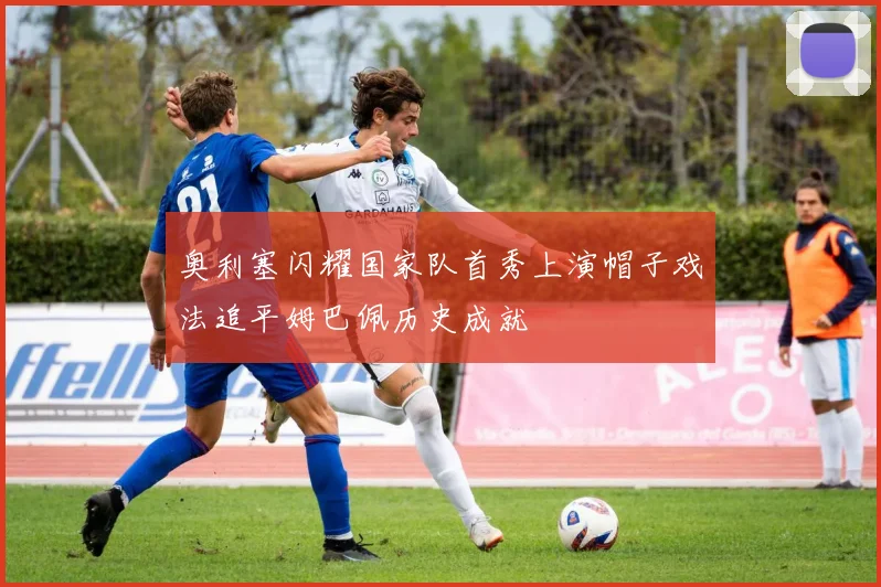 奥利塞闪耀国家队首秀上演帽子戏法追平姆巴佩历史成就