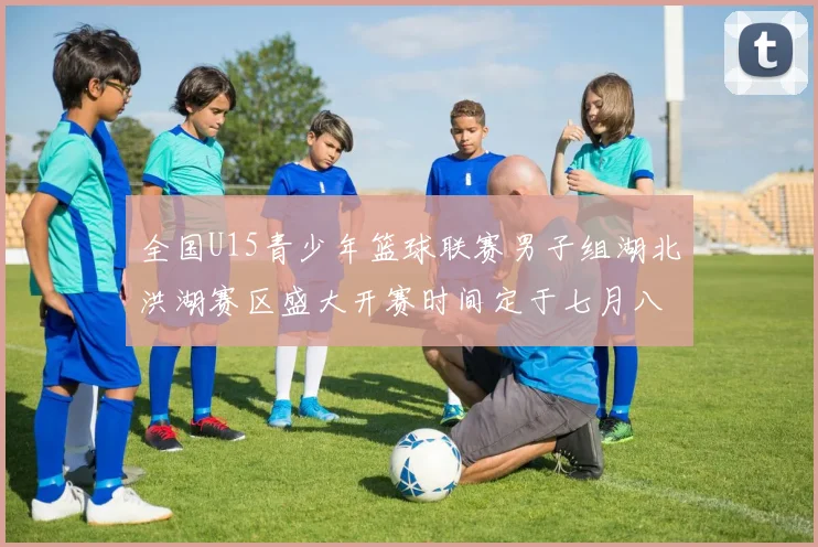 全国U15青少年篮球联赛男子组湖北洪湖赛区盛大开赛时间定于七月八日至十三日