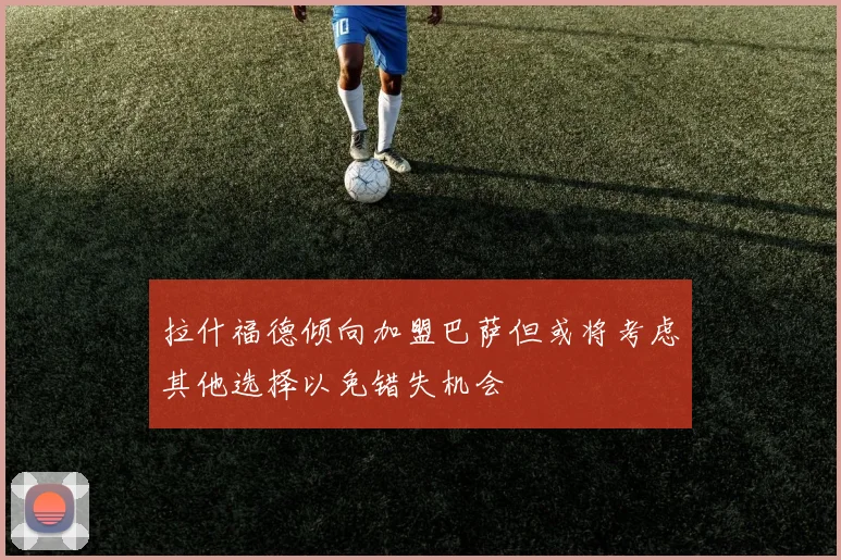 拉什福德倾向加盟巴萨但或将考虑其他选择以免错失机会