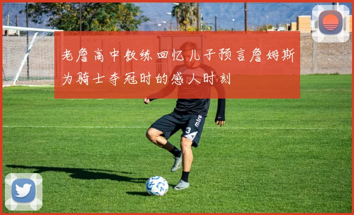 老詹高中教练回忆儿子预言詹姆斯为骑士夺冠时的感人时刻