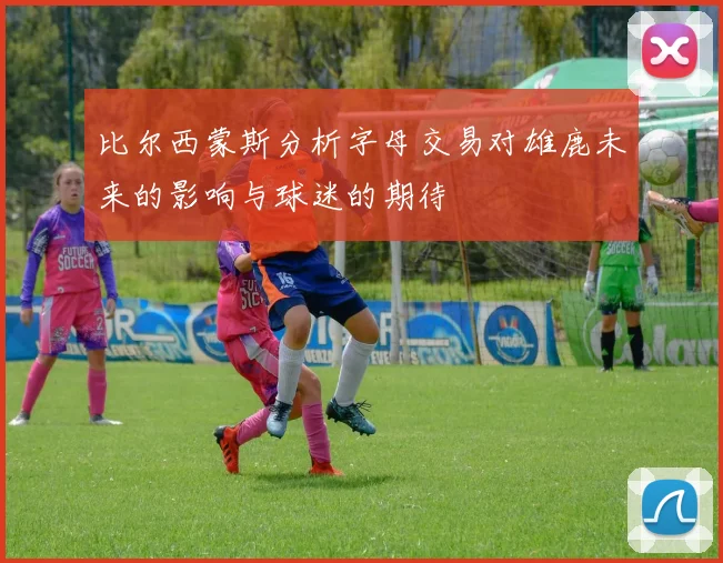 比尔西蒙斯分析字母交易对雄鹿未来的影响与球迷的期待