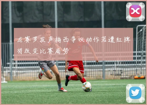 龙赛罗发声梅西争议动作若遭红牌将改变比赛局势
