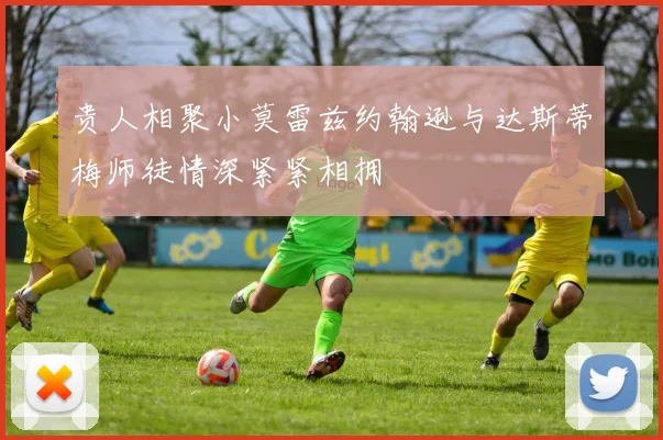 贵人相聚小莫雷兹约翰逊与达斯蒂梅师徒情深紧紧相拥