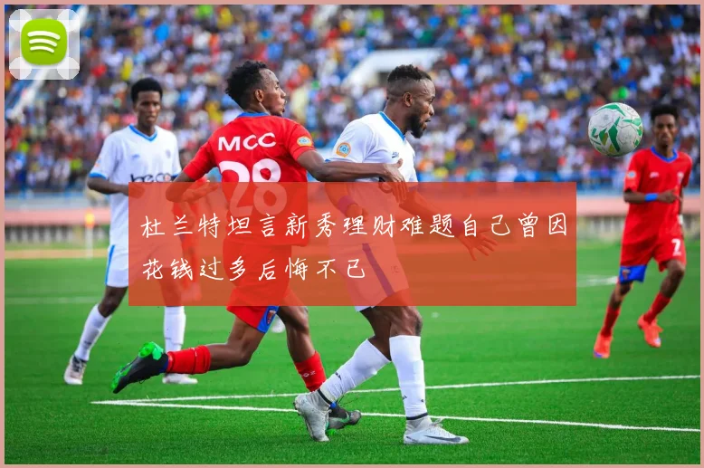 杜兰特坦言新秀理财难题自己曾因花钱过多后悔不已
