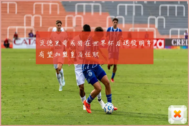 莫德里奇或将在世界杯后退役明年有望加盟皇马任职