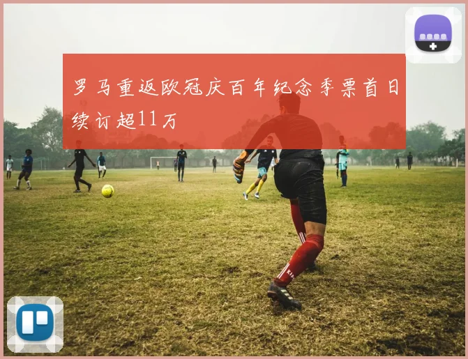 罗马重返欧冠庆百年纪念季票首日续订超11万