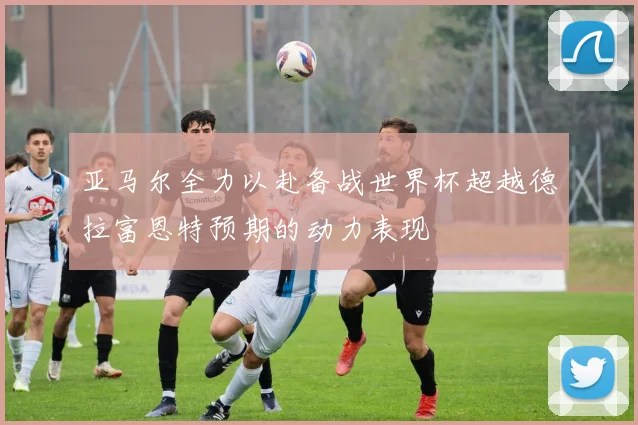 亚马尔全力以赴备战世界杯超越德拉富恩特预期的动力表现