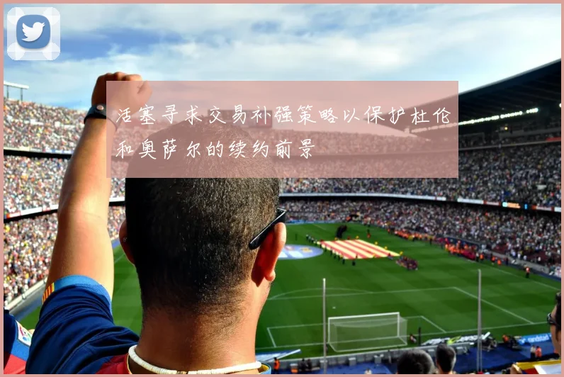 活塞寻求交易补强策略以保护杜伦和奥萨尔的续约前景